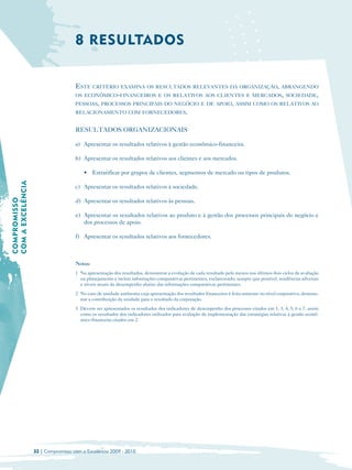 8 RESULTADOS


                                     ESTE CRITÉRIO EXAMINA OS RESULTADOS RELEVANTES DA ORGANIZAÇÃO, ABRANGENDO
                                     OS ECONÔMICO-FINANCEIROS E OS RELATIVOS AOS CLIENTES E MERCADOS, SOCIEDADE,
                                     PESSOAS, PROCESSOS PRINCIPAIS DO NEGÓCIO E DE APOIO, ASSIM COMO OS RELATIVOS AO
                                     RELACIONAMENTO COM FORNECEDORES.


                                     RESULTADOS ORGANIZACIONAIS

                                     a) Apresentar os resultados relativos à gestão econômico-financeira.

                                     b) Apresentar os resultados relativos aos clientes e aos mercados.

                                         • Estratificar por grupos de clientes, segmentos de mercado ou tipos de produtos.
COM A EXCELÊNCIA




                                     c) Apresentar os resultados relativos à sociedade.
COMPROMISSO




                                     d) Apresentar os resultados relativos às pessoas.

                                     e) Apresentar os resultados relativos ao produto e à gestão dos processos principais do negócio e
                                        dos processos de apoio.

                                     f) Apresentar os resultados relativos aos fornecedores.



                                     Notas:
                                     1 Na apresentação dos resultados, demonstrar a evolução de cada resultado pelo menos nos últimos dois ciclos de avaliação
                                       ou planejamento e incluir informações comparativas pertinentes, esclarecendo, sempre que possível, tendências adversas
                                       e níveis atuais de desempenho abaixo das informações comparativas pertinentes.
                                     2 No caso de unidade autônoma cuja apresentação dos resultados financeiros é feita somente no nível corporativo, demons­
                                       trar a contribuição da unidade para o resultado da corporação.
                                     3 Devem ser apresentados os resultados dos indicadores de desempenho dos processos citados em 1, 3, 4, 5, 6 e 7, assim
                                       como os resultados dos indicadores utilizados para avaliação da implementação das estratégias relativas à gestão econô-
                                       mico-financeira citados em 2.




                   32 | Compromisso com a Excelência 2009 - 2010
 