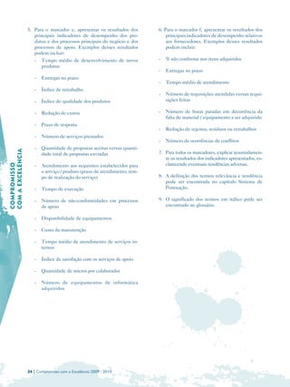 5. Para o marcador e, apresentar os resultados dos       6. Para o marcador f, apresentar os resultados dos
                      principais indicadores de desempenho dos pro­             principais indicadores de desempenho relativos
                      dutos e dos processos principais do negócio e dos         aos fornecedores. Exemplos desses resultados
                      processos de apoio. Exemplos desses resultados            podem incluir:
                      podem incluir:
                      - Tempo médio de desenvolvimento de novos             -   % não conforme nos itens adquiridos
                         produtos
                                                                            -   Entregas no prazo
                      -   Entregas no prazo
                                                                            -   Tempo médio de atendimento
                      -   Índice de retrabalho
                                                                            -   Número de requisições atendidas versus requi­
                      -   Índice de qualidade dos produtos                      sições feitas

                      -   Redução de custos                                 -   Número de horas paradas em decorrência da
                                                                                falta de material / equipamento a ser adquirido
                      -   Prazo de resposta
                                                                            -   Redução de rejeitos, resíduos ou retrabalhos
                      -   Número de serviços prestados
                                                                            -   Número de ocorrências de conflitos
                      -   Quantidade de propostas aceitas versus quanti­
COM A EXCELÊNCIA




                          dade total de propostas enviadas                  7. Para todos os marcadores, explicar resumidamen­
                                                                               te os resultados dos indicadores apresentados, es­
                                                                               clarecendo eventuais tendências adversas.
COMPROMISSO




                      -   Atendimento aos requisitos estabelecidos para
                          o serviço / produto (prazo de atendimento; tem­
                          po de realização do serviço)                      8. A definição dos termos relevância e tendência
                                                                               pode ser encontrada no capítulo Sistema de
                      -   Tempo de execução                                    Pontuação.

                      -   Número de não-conformidades em processos          9. O significado dos termos em itálico pode ser
                          de apoio                                             encontrado no glossário.

                      -   Disponibilidade de equipamentos

                      -   Custo da manutenção

                      -   Tempo médio de atendimento de serviços in­
                          ternos

                      -   Índice de satisfação com os serviços de apoio

                      -   Quantidade de micros por colaborador

                      -   Número de equipamentos de informática
                          adquiridos




                   34 | Compromisso com a Excelência 2009 - 2010
 