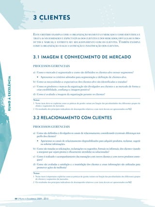 3 CLIENTES

                                      ESTE CRITÉRIO EXAMINA COMO A ORGANIZAÇÃO SEGMENTA O MERCADO E COMO IDENTIFICA E
                                      TRATA AS NECESSIDADES E EXPECTATIVAS DOS CLIENTES E DOS MERCADOS; DIVULGA SEUS PRO-
                                      DUTOS E MARCAS; E ESTREITA SEU RELACIONAMENTO COM OS CLIENTES. TAMBÉM EXAMINA
                                      COMO A ORGANIZAÇÃO AVALIA A SATISFAÇÃO E INSATISFAÇÃO DOS CLIENTES.




                                      3.1 IMAGEM E CONHECIMENTO DE MERCADO

                                      PROCESSOS GERENCIAIS

                                      a) Como o mercado é segmentado e como são definidos os clientes-alvo nesses segmentos?
                                          • Apresentar os critérios adotados para segmentação e definição de clientes-alvo.
RUMO À EXCELÊNCIA




                                      b) Como as necessidades e expectativas dos clientes-alvo são identificadas e tratadas?
                                      c) Como os produtos e marcas da organização são divulgados aos clientes e ao mercado de forma a
                                         criar credibilidade, confiança e imagem positiva?
                                      d) Como é avaliada a imagem da organização perante os clientes?

                                      Notas:
                                      1 Neste item deve-se explicitar como as práticas de gestão variam em função das peculiaridades dos diferentes grupos de
                                        clientes e segmentos de mercados.
                                      2 Os resultados dos principais indicadores de desempenho relativos a este item devem ser apresentados em 8.2.



                                      3.2 RELACIONAMENTO COM CLIENTES

                                      PROCESSOS GERENCIAIS

                                      a) Como são definidos e divulgados os canais de relacionamento, considerando eventuais diferenças nos
                                         perfis dos clientes?
                                          • Apresentar os canais de relacionamento disponibilizados para adquirir produtos, reclamar, sugerir
                                            ou solicitar informações.
                                      b) Como são tratadas as solicitações, reclamações ou sugestões, formais ou informais, dos clientes visando
                                         a assegurar que sejam pronta e eficazmente atendidas ou solucionadas?
                                      c) Como é realizado o acompanhamento das transações com novos clientes e com novos produtos entre­
                                         gues?
                                      d) Como são avaliadas a satisfação e a insatisfação dos clientes e essas informações são utilizadas para
                                         promover ações de melhoria?

                                      Notas:
                                      1 Neste item é importante explicitar como as práticas de gestão variam em função das peculiaridades dos diferentes grupos
                                        de clientes e segmentos de mercados.
                                      2 Os resultados dos principais indicadores de desempenho relativos a este item devem ser apresentados em 8.2.




                    44 | Rumo à Excelência 2009 - 2010
 