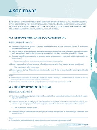4 SOCIEDADE

ESTE CRITÉRIO EXAMINA O CUMPRIMENTO DA RESPONSABILIDADE SOCIOAMBIENTAL PELA ORGANIZAÇÃO, DESTA-
CANDO AÇÕES VOLTADAS PARA O DESENVOLVIMENTO SUSTENTÁVEL. TAMBÉM EXAMINA COMO A ORGANIZAÇÃO
PROMOVE O DESENVOLVIMENTO SOCIAL, INCLUINDO A REALIZAÇÃO OU APOIO A PROJETOS SOCIAIS OU VOLTADOS
PARA O DESENVOLVIMENTO NACIONAL, REGIONAL, LOCAL OU SETORIAL.




4.1 RESPONSABILIDADE SOCIOAMBIENTAL
PROCESSOS GERENCIAIS

a) Como são identificados os aspectos e como são tratados os impactos sociais e ambientais adversos de seus produ­
   tos, processos e instalações?




                                                                                                                                              RUMO À EXCELÊNCIA
b) Como os impactos sociais e ambientais dos produtos, processos e instalações e outras informações relativas à responsabi­
   lidade socioambiental consideradas relevantes são comunicados à sociedade, incluindo as comunidades vizinhas?
c) Como são identificados e analisados os requisitos legais, regulamentares e contratuais aplicáveis a questões so­
   cioambientais?
    • Destacar de que forma são tratadas as pendências ou eventuais sanções.
d) Como a organização seleciona e promove voluntariamente ações com vistas à preservação de ecossistemas?
    • Citar as principais ações promovidas.
e) Como as pessoas da força de trabalho são conscientizadas e envolvidas nas questões relativas à responsabilidade
   socioambiental?

Notas:
1 Dentre os impactos sociais citados no marcador 4.1a incluem-se os impactos à segurança e à saúde dos usuários e da população em geral que
  possam advir dos produtos, processos e das instalações da organização.
2 Os resultados dos principais indicadores de desempenho relativos a este item devem ser apresentados em 8.3.



4.2 DESENVOLVIMENTO SOCIAL
PROCESSOS GERENCIAIS

a) Como as necessidades e expectativas da sociedade, incluindo as comunidades vizinhas às instalações da organi­
   zação, são identificadas?

b) Como são direcionados os esforços para o fortalecimento da sociedade, incluindo as comunidades vizinhas, exe­
   cutando ou apoiando projetos sociais voltados para o desenvolvimento nacional, regional, local ou setorial?

    • Citar os principais projetos sociais.

c) Como a organização estimula e envolve a força de trabalho e seus parceiros na implementação e apoio aos seus
   projetos sociais?

Nota:

1 Os resultados dos principais indicadores de desempenho relativos a este item devem ser apresentados em 8.3.



                                                                                                     Rumo à Excelência 2009 - 2010 | 45
 