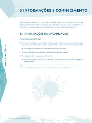 5 INFORMAÇÕES E CONHECIMENTO


                                      ESTE    CRITÉRIO EXAMINA A GESTÃO DAS INFORMAÇÕES, INCLUINDO A OBTENÇÃO DE
                                      INFORMAÇÕES COMPARATIVAS PERTINENTES.                        TAMBÉM       EXAMINA COMO A ORGANIZAÇÃO
                                      IDENTIFICA, DESENVOLVE, MANTÉM E PROTEGE OS SEUS ATIVOS INTANGÍVEIS.




                                      5.1 INFORMAÇÕES DA ORGANIZAÇÃO

                                      PROCESSOS GERENCIAIS

                                      a) Como são identificadas as necessidades de informações e definidos os sistemas de informação
                                         para apoiar as operações diárias e a tomada de decisão em todos os níveis e áreas da organização?
RUMO À EXCELÊNCIA




                                          • Citar os principais sistemas de informação em uso e sua finalidade.

                                      b) Como as informações necessárias são colocadas à disposição dos usuários?

                                      c) Como é gerenciada a segurança das informações?

                                          • Destacar os métodos utilizados para garantir a atualização, confidencialidade, integridade e
                                            disponibilidade?

                                      Nota:
                                      1 Os sistemas de informação abrangem os principais sistemas informatizados e não-informatizados.




                    46 | Rumo à Excelência 2009 - 2010
 