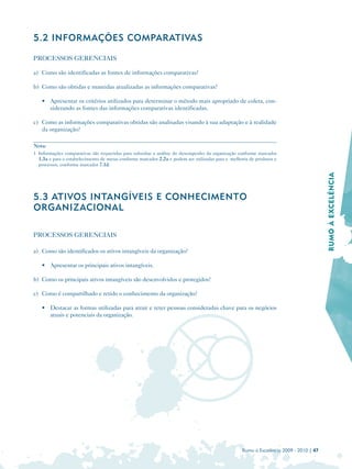 5.2 INFORMAÇÕES COMPARATIVAS

PROCESSOS GERENCIAIS

a) Como são identificadas as fontes de informações comparativas?

b) Como são obtidas e mantidas atualizadas as informações comparativas?

   • Apresentar os critérios utilizados para determinar o método mais apropriado de coleta, con­
     siderando as fontes das informações comparativas identificadas.

c) Como as informações comparativas obtidas são analisadas visando à sua adaptação e à realidade
   da organização?

Nota:
1 Informações comparativas são requeridas para subsidiar a análise do desempenho da organização conforme marcador
  1.3a e para o estabelecimento de metas conforme marcador 2.2a e podem ser utilizadas para a melhoria de produtos e
  processos, conforme marcador 7.1d.




                                                                                                                                        RUMO À EXCELÊNCIA
5.3 ATIVOS INTANGÍVEIS E CONHECIMENTO
ORGANIZACIONAL

PROCESSOS GERENCIAIS

a) Como são identificados os ativos intangíveis da organização?

   • Apresentar os principais ativos intangíveis.

b) Como os principais ativos intangíveis são desenvolvidos e protegidos?

c) Como é compartilhado e retido o conhecimento da organização?

   • Destacar as formas utilizadas para atrair e reter pessoas consideradas chave para os negócios
     atuais e potenciais da organização.




                                                                                                   Rumo à Excelência 2009 - 2010 | 47
 