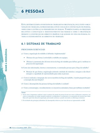 6 PESSOAS


                                      ESTE CRITÉRIO EXAMINA OS SISTEMAS DE TRABALHO DA ORGANIZAÇÃO, INCLUINDO A ORGA-
                                      NIZAÇÃO DO TRABALHO, OS PROCESSOS RELATIVOS À SELEÇÃO E CONTRATAÇÃO DE PESSOAS,
                                      ASSIM COMO O ESTÍMULO AO DESEMPENHO DE PESSOAS. TAMBÉM EXAMINA OS PROCESSOS
                                      RELATIVOS À CAPACITAÇÃO E DESENVOLVIMENTO DAS PESSOAS E COMO A ORGANIZAÇÃO
                                      PROMOVE A CONSTRUÇÃO DO AMBIENTE PROPÍCIO À QUALIDADE DE VIDA DAS PESSOAS, IN-
                                      TERNA E EXTERNAMENTE AO AMBIENTE DE TRABALHO.




                                      6.1 SISTEMAS DE TRABALHO

                                      PROCESSOS GERENCIAIS
RUMO À EXCELÊNCIA




                                      a) Como a organização do trabalho é definida e implementada?

                                          •    Destacar de que forma é estimulado o trabalho em equipes.

                                          •    Destacar a autonomia dos diversos níveis da força de trabalho para definir, gerir e melhorar os
                                               processos da organização.

                                      b) Como são selecionadas, interna e externamente, e contratadas pessoas para a força de trabalho?

                                          • Destacar de que forma a organização estimula a inclusão de minorias e assegura a não discri­
                                            minação e a igualdade de oportunidades para todas as pessoas.

                                      c) Como é realizada a integração dos novos membros da força de trabalho, visando prepará-los para
                                         a execução das suas funções?

                                      d) Como o desempenho das pessoas da força de trabalho é avaliado?

                                      e) Como a remuneração, o reconhecimento e os incentivos estimulam a busca por melhores resultados?

                                      Notas:
                                      1 Neste item é importante explicitar como as práticas de gestão de pessoas levam em conta as diferentes categorias, tais
                                        como os contratados em tempo integral ou parcial, os temporários, os autônomos e os contratados de terceiros que traba­
                                        lham sob supervisão direta da organização, procurando esclarecer, quando necessário, as diferenças existentes.
                                      2 Os resultados dos principais indicadores de desempenho relativos a este item devem ser apresentados em 8.4.




                    48 | Rumo à Excelência 2009 - 2010
 