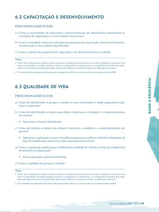 6.2 CAPACITAÇÃO E DESENVOLVIMENTO

PROCESSOS GERENCIAIS

a) Como as necessidades de capacitação e desenvolvimento são identificadas considerando as
   estratégias da organização e as necessidades das pessoas?

b) Como é concebida a forma de realização dos programas de capacitação e de desenvolvimento,
   considerando as necessidades identificadas?

c) Como a eficácia dos programas de capacitação e de desenvolvimento é avaliada?

Notas:
1 Neste item é importante explicitar como as práticas de gestão de pessoas levam em conta as diferentes categorias, tais
  como os contratados em tempo integral ou parcial, os temporários, os autônomos e os contratados de terceiros que traba­
  lham sob supervisão direta da organização, procurando esclarecer, quando necessário, as diferenças existentes.
2 Os resultados dos principais indicadores de desempenho relativos a este item devem ser apresentados em 8.4.




                                                                                                                                            RUMO À EXCELÊNCIA

6.3 QUALIDADE DE VIDA

PROCESSOS GERENCIAIS

a) Como são identificados os perigos e tratados os riscos relacionados à saúde ocupacional, segu­
   rança e ergonomia?

b) Como são identificados os fatores que afetam o bem-estar, a satisfação e o comprometimento
   das pessoas?

    • 	 Apresentar os fatores identificados.

c) Como são tratados os fatores que afetam o bem-estar, a satisfação e o comprometimento das
   pessoas?

    • 	 Apresentar os principais serviços, benefícios, programas e políticas colocados à disposição da
        força de trabalho para manter um clima organizacional favorável.

d) Como a organização colabora para a melhoria da qualidade de vida da sua força de trabalho fora
   do ambiente da organização?

    • Citar as principais ações desenvolvidas.

e) Como a satisfação das pessoas é avaliada?

Notas:
1 Neste item é importante explicitar como as práticas de gestão de pessoas levam em conta as diferentes categorias, tais
  como os contratados em tempo integral ou parcial, os temporários, os autônomos e os contratados de terceiros que traba­
  lham sob supervisão direta da organização, procurando esclarecer, quando necessário, as diferenças existentes.
2 Os resultados dos principais indicadores de desempenho relativos a este item devem ser apresentados em 8.4.




                                                                                                       Rumo à Excelência 2009 - 2010 | 49
 