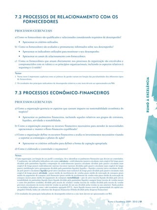 7.2 PROCESSOS DE REL ACIONAMENTO COM OS
    FORNECEDORES

PROCESSOS GERENCIAIS

a) Como os fornecedores são qualificados e selecionados considerando requisitos de desempenho?
    • Apresentar os critérios utilizados.
b) Como os fornecedores são avaliados e prontamente informados sobre seu desempenho?
    • 	 Apresentar os indicadores utilizados para monitorar o seu desempenho.
    • 	 Apresentar os canais de relacionamento com fornecedores.
c) Como os fornecedores que atuam diretamente nos processos da organização são envolvidos e
   comprometidos com os valores e os princípios organizacionais, incluindo os aspectos relativos à
   segurança e à saúde?

Notas:
1 Neste item é importante explicitar como as práticas de gestão variam em função das peculiaridades dos diferentes tipos




                                                                                                                                                      RUMO À EXCELÊNCIA

  de fornecedores.
2 Os resultados dos principais indicadores de desempenho relativos a este item devem ser apresentados em 8.6.



7.3 PROCESSOS ECONÔMICO-FINANCEIROS

PROCESSOS GERENCIAIS

a) Como a organização gerencia os aspectos que causam impacto na sustentabilidade econômica do
    negócio?

    • 	 Apresentar os parâmetros financeiros, incluindo aqueles relativos aos grupos de estrutura,
        liquidez, atividade e rentabilidade.

b) Como a organização assegura os recursos financeiros necessários para atender às necessidades
   operacionais e manter o fluxo financeiro equilibrado?

c) Como a organização define os recursos financeiros e avalia os investimentos necessários visando
    a suportar as estratégias e planos de ação?

    • Apresentar os critérios utilizados para definir a forma de captação apropriada.

d) Como é elaborado e controlado o orçamento?

Notas:
1 Cada organização, em função de seu perfil e estratégias, deve identificar os parâmetros financeiros que devem ser controlados.
  Usualmente, são utilizados indicadores tais como: estrutura – endividamento (passivo circulante mais exigível de longo prazo
  dividido pelo patrimônio líquido); composição do endividamento (passivo circulante dividido pelo passivo circulante mais
  exigível de longo prazo); endividamento oneroso (recursos onerosos divididos pelo passivo circulante mais exigível de longo
  prazo); imobilização (ativo permanente dividido pelo patrimônio líquido); liquidez – liquidez corrente (ativo circulante dividi­
  do pelo passivo circulante); liquidez geral (ativo circulante mais realizável de longo prazo dividido pelo passivo circulante mais
  exigível de longo prazo); atividade – prazo médio de recebimento de vendas; prazo médio de renovação de estoques; prazo
  médio do pagamento de compras; ciclo financeiro (prazo médio de recebimento de vendas mais prazo médio de renovação de
  estoques menos prazo médio do pagamento de compras); rentabilidade – giro do ativo (receita líquida dividida pelo ativo);
  rentabilidade do patrimônio líquido (lucro líquido dividido pelo patrimônio líquido); margem bruta (receita de vendas menos
  o custo dos produtos vendidos, dividido pela receita de vendas); vendas (receita de vendas dividida pela receita de vendas
  prevista); crescimento da receita (total de vendas no período de um ano dividido pelas vendas no ano anterior). Ainda podem
  ser incluídos indicadores como: valor econômico agregado (EVA – lucro líquido menos custo de oportunidade do capital em­
  pregado); Ebitda; índice de cobertura das despesas financeiras (Ebitda dividido pelas despesas financeiras).
2 Os resultados dos principais indicadores de desempenho relativos a este item devem ser apresentados em 8.1.


                                                                                                                 Rumo à Excelência 2009 - 2010 | 51
 