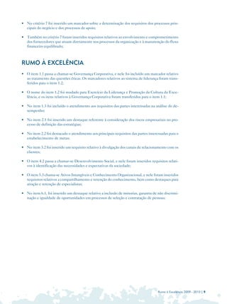 • 	 No critério 7 foi inserido um marcador sobre a determinação dos requisitos dos processos prin­
    cipais do negócio e dos processos de apoio;

• 	 Também no critério 7 foram inseridos requisitos relativos ao envolvimento e comprometimento
    dos fornecedores que atuam diretamente nos processos da organização e à manutenção do fluxo
    financeiro equilibrado;



RUMO À EXCELÊNCIA
• 	 O item 1.1 passa a chamar-se Governança Corporativa, e nele foi incluído um marcador relativo
    ao tratamento das questões éticas. Os marcadores relativos ao sistema de liderança foram trans­
    feridos para o item 1.2;

• 	 O nome do item 1.2 foi mudado para Exercício da Liderança e Promoção da Cultura da Exce­
    lência, e os itens relativos à Governança Corporativa foram transferidos para o item 1.1;

• 	 No item 1.3 foi incluído o atendimento aos requisitos das partes interessadas na análise do de­
    sempenho;

• 	 No item 2.1 foi inserido um destaque referente à consideração dos riscos empresariais no pro­
    cesso de definição das estratégias;

• 	 No item 2.2 foi destacado o atendimento aos principais requisitos das partes interessadas para o
    estabelecimento de metas;

• 	 No item 3.2 foi inserido um requisito relativo à divulgação dos canais de relacionamento com os
    clientes;

• 	 O item 4.2 passa a chamar-se Desenvolvimento Social, e nele foram inseridos requisitos relati­
    vos à identificação das necessidades e expectativas da sociedade;

• 	 O item 5.3 chama-se Ativos Intangíveis e Conhecimento Organizacional, e nele foram inseridos
    requisitos relativos a compartilhamento e retenção do conhecimento, bem como destaques para
    atração e retenção de especialistas;

• 	 No item 6.1, foi inserido um destaque relativo a inclusão de minorias, garantia de não discrimi­
    nação e igualdade de oportunidades em processos de seleção e contratação de pessoas;




                                                                                       Rumo à Excelência 2009 - 2010 | 9
 