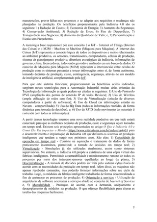 2
manutenções, prever falhas nos processos e se adaptar aos requisitos e mudanças não
planejadas na produção. Os benefícios proporcionados pela Indústria 4.0 são os
seguintes: 1) Redução de Custos; 2) Economia de Energia; 3) Aumento da Segurança;
4) Conservação Ambiental; 5) Redução de Erros; 6) Fim do Desperdício; 7)
Transparência nos Negócios; 8) Aumento da Qualidade de Vida; e, 7) Personalização e
Escala sem Precedentes.
A tecnologia base responsável por este conceito é o IoT – Internet of Things (Internet
das Coisas) e o M2M – Machine to Machine (Máquina para Máquina). A Internet das
Coisas (IoT) representa a conexão lógica de todos os dispositivos e meios relacionados
ao ambiente produtivo, os sensores, transmissores, computadores, células de produção,
sistema de planejamento produtivo, diretrizes estratégicas da indústria, informações de
governo, clima, fornecedores, tudo sendo gravado e analisado em um banco de dados. O
conceito de Máquina para Máquina (M2M) representa a interconexão entre células de
produção com os sistemas passando a trocar informações entre si, de forma autônoma,
tomando decisões de produção, custo, contingencia, segurança, através de um modelo
de inteligência artificial, complementado pela IoT.
Para que este sistema funcionar, proporcionando os benefícios acima indicados,
surgiram novas tecnologias para a Automação Industrial muitas delas oriundas da
Tecnologia da Informação as quais podem ser citadas as seguintes: 1) Uso do Protocolo
IPV6 (ampliação dos pontos de conexão IP de todos Devices); 2) Uso do Wireless
(ampla utilização de redes sem fio); 3) Uso de Virtualização (criação de diversos
computadores a partir de softwares); 4) Uso de Cloud (as informações estarão na
Nuvem – compartilhada); 5) Uso do Big Data (todas as informações reunidas, de forma
dinâmica para tomada de decisões); e, 6) Uso de RFID (todo movimento de materiais é
rastreado com todas as informações).
A partir dessas tecnologias teremos uma nova realidade produtiva em que tudo estará
conectado para que as melhores decisões de produção, custo e segurança sejam tomadas
em tempo real. Existem seis princípios apresentados no artigo O Que é Indústria 4.0 e
Como Ela Vai Impactar o Mundo (https://www.citisystems.com.br/industria-4-0/) para
o desenvolvimento e implantação da Indústria 4.0 que definem os sistemas de produção
inteligentes que tendem a surgir nos próximos anos. São eles: 1) Capacidade de
operação em tempo real - Consiste na aquisição e tratamento de dados de forma
praticamente instantânea, permitindo a tomada de decisões em tempo real; 2)
Virtualização - Simulações já são utilizadas atualmente, assim como sistemas
supervisórios. No entanto, a Indústria 4.0 propõe a existência de uma cópia virtual das
fabricas inteligentes. Permitindo a rastreabilidade e monitoramento remoto de todos os
processos por meio dos inúmeros sensores espalhados ao longo da planta; 3)
Descentralização - A tomada de decisões poderá ser feita pelo sistema cyber-físico de
acordo com as necessidades da produção em tempo real. Além disso, as máquinas não
apenas receberão comandos, mas poderão fornecer informações sobre seu ciclo de
trabalho. Logo, os módulos da fabrica inteligente trabalharão de forma descentralizada a
fim de aprimorar os processos de produção; 4) Orientação a serviços - Utilização de
arquiteturas de software orientadas a serviços aliado ao conceito de Internet of Services
e, 5) Modularidade - Produção de acordo com a demanda, acoplamento e
desacoplamento de módulos na produção. O que oferece flexibilidade para alterar as
tarefas das máquinas facilmente.
 