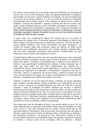 3
Em síntese, estamos diante da 4ª Revolução Industrial combinada com tecnologia de
nuvem, com o uso de redes inteligentes capazes de agendar manutenções de máquinas,
prever falhas em processos e propor mudanças na produção. Há uma descentralização
do controle dos processos produtivos e o uso em escala de dispositivos inteligentes
interconectados que só tende a crescer. Essas mudanças ao longo de toda a cadeia de
produção e logística são profundas e agregam eficiência para diversos setores como
saúde, energia, transporte, logística, varejo, construção, agronegócio e manufatura. A 4ª
Revolução Industrial deverá aumentar o desemprego com o avanço da automação. No
último Fórum Económico de Davos o assunto foi discutido e se admitiu que a inovação
tecnológica associada à indústria 4.0 poderá colocar em risco cinco milhões de postos
de trabalho até 2020, em todo o mundo.
O artigo Como será o profissional da indústria 4.0? informa que um novo perfil de
profissionais irá emergir com a 4ª Revolução Industrial. Para trabalhar no chão de uma
fábrica digital, será preciso desenvolver competências essenciais. Técnicos deixarão de
exercer funções repetitivas. Eles ficarão concentrados em tarefas estratégicas e no
controle de projetos. Quem quer conquistar espaço nas fábricas do futuro deverá
desenvolver novas habilidades. Será preciso, por exemplo, aprender a trabalhar lado a
lado com robôs inteligentes colaborativos para aumentar a produtividade. Isso gera
espaço para exercer funções mais complexas e criativas.
O profissional das fábricas do futuro não será responsável apenas por exercer uma parte
específica da linha de montagem, mas por todo o processo produtivo. Este profissional
precisa estar aberto a mudanças, ter flexibilidade para se adaptar às novas funções e se
habituar a uma aprendizagem multidisciplinar contínua. É muito importante que ele
tenha uma visão ampla. Ter uma visão multidisciplinar não significa que o
conhecimento técnico especializado perdeu importância no currículo. Uma formação
acadêmica em engenharia da computação ou mecatrônica é importante, mas não é o
suficiente. É preciso se especializar em diversas frentes e conhecer um pouco de cada
coisa. Tem que gostar de tecnologia, de inovação e, principalmente, ter curiosidade para
aprender e acompanhar uma indústria que sempre se reinventa.
Enquanto a Indústria 4.0 está em desenvolvimento, sobretudo, nos países capitalistas
mais avançados, lamentavelmente, o Brasil se defronta com o duplo desafio de, por um
lado, reverter o processo de desindustrialização que sofreu de 1990 até o presente
momento a partir da introdução do modelo neoliberal que devastou a economia
brasileira que está sendo levada à bancarrota no momento atual e, de outro, promover o
desenvolvimento da Indústria 4.0 no País. O consenso entre os especialistas é de que a
indústria nacional é atrasada estando ainda em grande parte na transição do que seria a
Indústria 2.0 da 2ª Revolução Industrial, caracterizada pela utilização de linhas de
montagem e energia elétrica, para a Indústria 3.0 da 3ª Revolução Industrial que aplica
automação por meio da eletrônica, robótica e programação.
Para termos uma ideia da defasagem do Brasil, seria preciso instalar cerca de 165 mil
robôs industriais para se aproximar da densidade robótica atual da Alemanha. No ritmo
atual, cerca de 1,5 mil robôs instalados por ano no país, o Brasil levará mais de 100
anos para chegar lá. Precisaremos, mais do que nunca, de um governo que seja capaz de
planejar o desenvolvimento do Brasil, de lideranças fortes e articuladoras na indústria, e
nas instituições acadêmicas e de pesquisa do País. Precisaremos também de níveis
de investimento relevantes e da capacitação intensiva de gestores, engenheiros, analistas
de sistemas e técnicos nessas novas tecnologias, além de parcerias e alianças
 