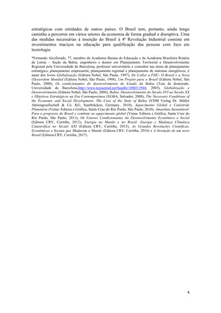 4
estratégicas com entidades de outros países. O Brasil tem, portanto, ainda longo
caminho a percorrer em vários setores da economia de forma gradual e disruptiva. Uma
das medidas necessárias à inserção do Brasil à 4ª Revolução Industrial consiste em
investimentos maciços na educação para qualificação das pessoas com foco em
tecnologia.
*Fernando Alcoforado, 77, membro da Academia Baiana de Educação e da Academia Brasileira Rotária
de Letras – Seção da Bahia, engenheiro e doutor em Planejamento Territorial e Desenvolvimento
Regional pela Universidade de Barcelona, professor universitário e consultor nas áreas de planejamento
estratégico, planejamento empresarial, planejamento regional e planejamento de sistemas energéticos, é
autor dos livros Globalização (Editora Nobel, São Paulo, 1997), De Collor a FHC- O Brasil e a Nova
(Des)ordem Mundial (Editora Nobel, São Paulo, 1998), Um Projeto para o Brasil (Editora Nobel, São
Paulo, 2000), Os condicionantes do desenvolvimento do Estado da Bahia (Tese de doutorado.
Universidade de Barcelona,http://www.tesisenred.net/handle/10803/1944, 2003), Globalização e
Desenvolvimento (Editora Nobel, São Paulo, 2006), Bahia- Desenvolvimento do Século XVI ao Século XX
e Objetivos Estratégicos na Era Contemporânea (EGBA, Salvador, 2008), The Necessary Conditions of
the Economic and Social Development- The Case of the State of Bahia (VDM Verlag Dr. Müller
Aktiengesellschaft & Co. KG, Saarbrücken, Germany, 2010), Aquecimento Global e Catástrofe
Planetária (Viena- Editora e Gráfica, Santa Cruz do Rio Pardo, São Paulo, 2010), Amazônia Sustentável-
Para o progresso do Brasil e combate ao aquecimento global (Viena- Editora e Gráfica, Santa Cruz do
Rio Pardo, São Paulo, 2011), Os Fatores Condicionantes do Desenvolvimento Econômico e Social
(Editora CRV, Curitiba, 2012), Energia no Mundo e no Brasil- Energia e Mudança Climática
Catastrófica no Século XXI (Editora CRV, Curitiba, 2015), As Grandes Revoluções Científicas,
Econômicas e Sociais que Mudaram o Mundo (Editora CRV, Curitiba, 2016) e A Invenção de um novo
Brasil (Editora CRV, Curitiba, 2017).
 