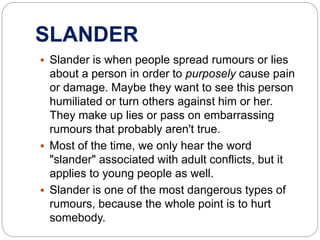 SLANDER
 Slander is when people spread rumours or lies
about a person in order to purposely cause pain
or damage. Maybe they want to see this person
humiliated or turn others against him or her.
They make up lies or pass on embarrassing
rumours that probably aren't true.
 Most of the time, we only hear the word
"slander" associated with adult conflicts, but it
applies to young people as well.
 Slander is one of the most dangerous types of
rumours, because the whole point is to hurt
somebody.
 