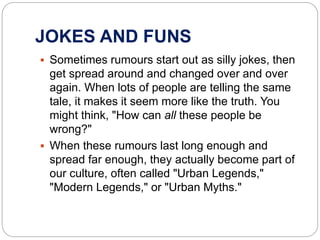 JOKES AND FUNS
 Sometimes rumours start out as silly jokes, then
get spread around and changed over and over
again. When lots of people are telling the same
tale, it makes it seem more like the truth. You
might think, "How can all these people be
wrong?"
 When these rumours last long enough and
spread far enough, they actually become part of
our culture, often called "Urban Legends,"
"Modern Legends," or "Urban Myths."
 
