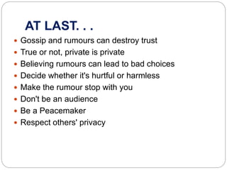 AT LAST. . .
 Gossip and rumours can destroy trust
 True or not, private is private
 Believing rumours can lead to bad choices
 Decide whether it's hurtful or harmless
 Make the rumour stop with you
 Don't be an audience
 Be a Peacemaker
 Respect others' privacy
 
