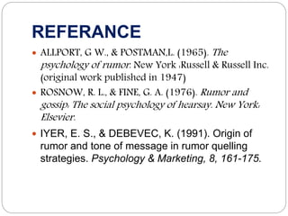 REFERANCE
 ALLPORT, G W., & POSTMAN,L. (1965). The
psychology of rumor. New York :Russell & Russell Inc.
(original work published in 1947)
 ROSNOW, R. L., & FINE, G. A. (1976). Rumor and
gossip: The social psychology of hearsay. New York:
Elsevier.
 IYER, E. S., & DEBEVEC, K. (1991). Origin of
rumor and tone of message in rumor quelling
strategies. Psychology & Marketing, 8, 161-175.
 
