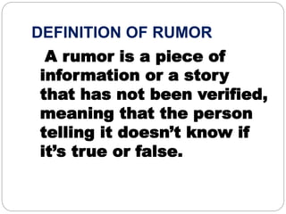 DEFINITION OF RUMOR
A rumor is a piece of
information or a story
that has not been verified,
meaning that the person
telling it doesn’t know if
it’s true or false.
 
