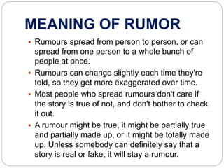MEANING OF RUMOR
 Rumours spread from person to person, or can
spread from one person to a whole bunch of
people at once.
 Rumours can change slightly each time they're
told, so they get more exaggerated over time.
 Most people who spread rumours don't care if
the story is true of not, and don't bother to check
it out.
 A rumour might be true, it might be partially true
and partially made up, or it might be totally made
up. Unless somebody can definitely say that a
story is real or fake, it will stay a rumour.
 