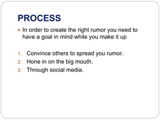PROCESS
 In order to create the right rumor you need to
have a goal in mind while you make it up
1. Convince others to spread you rumor.
2. Hone in on the big mouth.
3. Through social media.
 