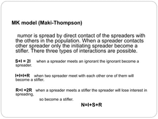MK model (Maki-Thompson)
Rumor is spread by direct contact of the spreaders with
the others in the population. When a spreader contacts
other spreader only the initiating spreader become a
stifler. There three types of interactions are possible.
S+I = 2I when a spreader meets an ignorant the ignorant become a
spreader.
I+I=I+R when two spreader meet with each other one of them will
become a stifler.
R+I =2R when a spreader meets a stifler the spreader will lose interest in
spreading,
so become a stifler.
N=I+S+R
 