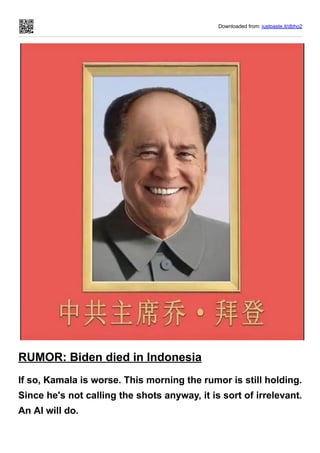 Downloaded from: justpaste.it/dbho2
RUMOR: Biden died in Indonesia
If so, Kamala is worse. This morning the rumor is still holding.
Since he's not calling the shots anyway, it is sort of irrelevant.
An AI will do.
 