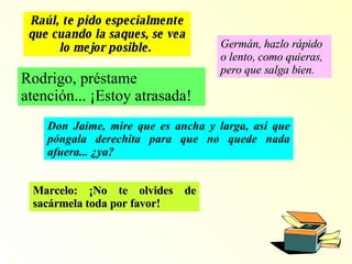 Raúl, t e pido especialmente que cuando la saques, se vea lo mejor posible.   Germán, h azlo rápido o lento, como quieras, pero que salga bien.   Rodrigo, préstame atención... ¡Estoy atrasada! Don Jaime, mire que es ancha y larga, así que póngala derechita para que no quede nada afuera... ¿ya? Marcelo: ¡No te olvides de sacármela toda por favor! 