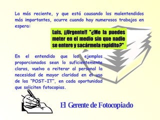 Luis, ¡¡Urgente!! "¿Me la puedes meter en el medio sin que nadie se entere y sacármela rapidito?" La más reciente, y que está causando los malentendidos más importantes, ocurre cuando hay numerosos trabajos en espera: En el entendido que los ejemplos proporcionados sean lo suficientemente claros, vuelvo a reiterar al personal la necesidad de mayor claridad en el uso de los “POST-IT”, en cada oportunidad que soliciten fotocopias. El Gerente de Fotocopiado 