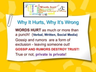 Why It Hurts, Why It’s Wrong
WORDS HURT as much or more than
a punch! (Verbal, Written, Social Media)
Gossip and rumors are a form of
exclusion - leaving someone out!
GOSSIP AND RUMORS DESTROY TRUST!
True or not, private is private!
 