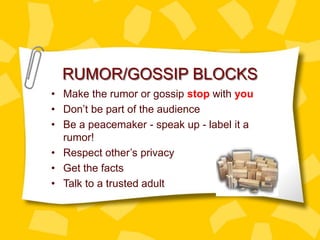 RUMOR/GOSSIP BLOCKS
• Make the rumor or gossip stop with you
• Don’t be part of the audience
• Be a peacemaker - speak up - label it a
rumor!
• Respect other’s privacy
• Get the facts
• Talk to a trusted adult
 
