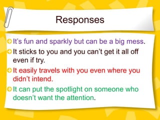 Responses
It’s fun and sparkly but can be a big mess.
It sticks to you and you can’t get it all off
even if try.
It easily travels with you even where you
didn’t intend.
It can put the spotlight on someone who
doesn’t want the attention.
 