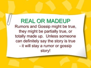 REAL OR MADEUP
Rumors and Gossip might be true,
they might be partially true, or
totally made up. Unless someone
can definitely say the story is true
- it will stay a rumor or gossip
story!
 