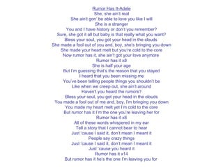Rumor Has It-Adele She, she ain’t real She ain’t gon’ be able to love you like I will She is a stranger You and I have history or don’t you remember? Sure, she got it all but baby is that really what you want? Bless your soul, you got your head in the clouds  She made a fool out of you and, boy, she’s bringing you down She made your heart melt but you’re cold to the core Now rumor has it, she ain’t got your love anymore  Rumor has it x8 She is half your age But I’m guessing that’s the reason that you stayed I heard that you been missing me You’ve been telling people things you shouldn’t be Like when we creep out, she ain’t around Haven’t you heard the rumors? Bless your soul, you got your head in the clouds You made a fool out of me and, boy, I’m bringing you down You made my heart melt yet I’m cold to the core But rumor has it I’m the one you’re leaving her for Rumor has it x8 All of these words whispered in my ear Tell a story that I cannot bear to hear Just ‘cause I said it, don’t mean I meant it People say crazy things Just ‘cause I said it, don’t mean I meant it Just ‘cause you heard it Rumor has it x14 But rumor has it he’s the one I’m leaving you for  