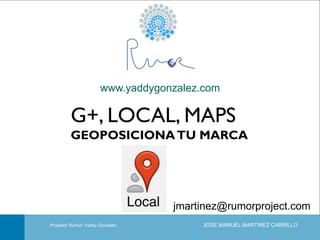 www.yaddygonzalez.com

G+, LOCAL, MAPS
GEOPOSICIONA TU MARCA

jmartinez@rumorproject.com
Portada
Proyecto Rumor/ Yaddy Gonzalez

JOSE MANUEL MARTINEZ CARRILLO

Taller de Capacitación en Redes Sociales: Google+, Local y Maps

 