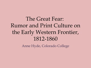 The Great Fear:
Rumor and Print Culture on
the Early Western Frontier,
1812-1860
Anne Hyde, Colorado College
 