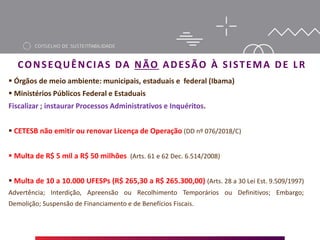  Órgãos de meio ambiente: municipais, estaduais e federal (Ibama)
 Ministérios Públicos Federal e Estaduais
Fiscalizar ; instaurar Processos Administrativos e Inquéritos.
 CETESB não emitir ou renovar Licença de Operação (DD nº 076/2018/C)
 Multa de R$ 5 mil a R$ 50 milhões (Arts. 61 e 62 Dec. 6.514/2008)
 Multa de 10 a 10.000 UFESPs (R$ 265,30 a R$ 265.300,00) (Arts. 28 a 30 Lei Est. 9.509/1997)
Advertência; Interdição, Apreensão ou Recolhimento Temporários ou Definitivos; Embargo;
Demolição; Suspensão de Financiamento e de Benefícios Fiscais.
CONSEQUÊNCIAS DA NÃO ADESÃO À SISTEMA DE LR
 