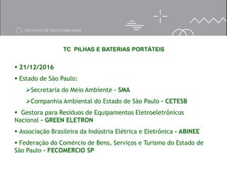 TC PILHAS E BATERIAS PORTÁTEIS
 21/12/2016
 Estado de São Paulo:
Secretaria do Meio Ambiente – SMA
Companhia Ambiental do Estado de São Paulo – CETESB
 Gestora para Resíduos de Equipamentos Eletroeletrônicos
Nacional – GREEN ELETRON
 Associação Brasileira da Indústria Elétrica e Eletrônica – ABINEE
 Federação do Comércio de Bens, Serviços e Turismo do Estado de
São Paulo – FECOMERCIO SP
 