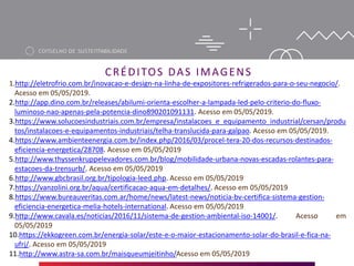 CRÉDITOS DAS IMAGENS
1.http://eletrofrio.com.br/inovacao-e-design-na-linha-de-expositores-refrigerados-para-o-seu-negocio/.
Acesso em 05/05/2019.
2.http://app.dino.com.br/releases/abilumi-orienta-escolher-a-lampada-led-pelo-criterio-do-fluxo-
luminoso-nao-apenas-pela-potencia-dino890201091131. Acesso em 05/05/2019.
3.https://www.solucoesindustriais.com.br/empresa/instalacoes_e_equipamento_industrial/cersan/produ
tos/instalacoes-e-equipamentos-industriais/telha-translucida-para-galpao. Acesso em 05/05/2019.
4.https://www.ambienteenergia.com.br/index.php/2016/03/procel-tera-20-dos-recursos-destinados-
eficiencia-energetica/28708. Acesso em 05/05/2019
5.http://www.thyssenkruppelevadores.com.br/blog/mobilidade-urbana-novas-escadas-rolantes-para-
estacoes-da-trensurb/. Acesso em 05/05/2019
6.http://www.gbcbrasil.org.br/tipologia-leed.php. Acesso em 05/05/2019
7.https://vanzolini.org.br/aqua/certificacao-aqua-em-detalhes/. Acesso em 05/05/2019
8.https://www.bureauveritas.com.ar/home/news/latest-news/noticia-bv-certifica-sistema-gestion-
eficiencia-energetica-melia-hotels-international. Acesso em 05/05/2019
9.http://www.cavala.es/noticias/2016/11/sistema-de-gestion-ambiental-iso-14001/. Acesso em
05/05/2019
10.https://ekkogreen.com.br/energia-solar/este-e-o-maior-estacionamento-solar-do-brasil-e-fica-na-
ufrj/. Acesso em 05/05/2019
11.http://www.astra-sa.com.br/maisqueumjeitinho/Acesso em 05/05/2019
 