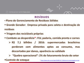 RESÍDUOS
 Plano de Gerenciamento de Resíduos Sólidos
 Grande Gerador: Empresa privada para coleta e destinação de
resíduos
 Triagem dos recicláveis próprios
 Combate ao desperdício*: FLV, padaria, comida pronta e carnes
 R$ 7,1 bilhões / 2016: supermercados brasileiros
perderam com alimentos aptos ao consumo, mas
descartados por danos, aparência ou validade
 “Quebra operacional“: 2% do faturamento bruto do setor
Controle de estoque * https://www.valor.com.br/agro/5248513/r-7-bilhoes-em-comida-jogados-no-lixo
 