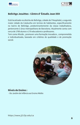 Bellvitge Jesuittes - Céntre d' Éstudis Joan XXII
Está localizado no distrito de Bellvitge, cidade de l'Hospitalet, a segunda
maior cidade da Catalunha em termos de habitantes, especificamente
no bairro de Bellvitge, predominantemente da classe trabalhadora,
pertencente à área metropolitana de Barcelona. Atualmente conta com
cerca de 1700 alunos e 170 educadores e professores.
Tem como Missão , promover uma formação inovadora , comprometida
e individualizada, baseada em critérios de qualidade e de promoção
social.
Níveis de Ensino :
- Do Jardim de Infância ao Ensino Médio
9
https://www.j23.fje.edu/ca
 