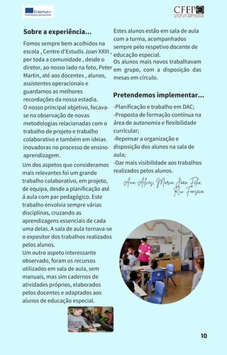 Sobre a experiência...
Pretendemos implementar...
Fomos sempre bem acolhidos na
escola , Centre d'Estudis Joan XXIII ,
por toda a comunidade , desde o
diretor, ao nosso lado na foto, Peter
Martin, até aos docentes , alunos,
assistentes operacionais e
guardamos as melhores
recordações da nossa estadia.
O nosso principal objetivo, focava-
se na observação de novas
metodologias relacionadas com o
trabalho de projeto e trabalho
colaborativo e também em ideias
inovadoras no processo de ensino-
aprendizagem.
Um dos aspetos que consideramos
mais relevantes foi um grande
trabalho colaborativo, em projeto,
de equipa, desde a planificação até
á aula com par pedagógico. Este
trabalho envolvia sempre várias
disciplinas, cruzando as
aprendizagens essenciais de cada
uma delas. A sala de aula tornava-se
o expositor dos trabalhos realizados
pelos alunos.
Um outro aspeto interessante
observado, foram os recursos
utilizados em sala de aula, sem
manuais, mas sim cadernos de
atividades próprios, elaborados
pelos docentes e adaptados aos
alunos de educação especial.
Estes alunos estão em sala de aula
com a turma, acompanhados
sempre pelo respetivo docente de
educação especial.
Os alunos mais novos trabalhavam
em grupo, com a disposição das
mesas em círculo.
-Planificação e trabalho em DAC;
-Proposta de formação contínua na
área de autonomia e flexibilidade
curricular;
-Repensar a organização e
disposição dos alunos na sala de
aula;
-Dar mais visibilidade aos trabalhos
realizados pelos alunos.
10
Ana Alves, Maria João Félix,
Rui Fonseca
 