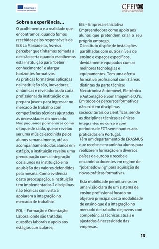 Sobre a experiência...
O acolhimento e a realidade que
encontramos, quando fomos
recebidos pelos responsáveis da
IES La Marxadella, fez-nos
perceber que tínhamos tomada a
decisão certa quando escolhemos
esta instituição para "beber
conhecimento" e alargar
horizontes formativos.
As práticas formativas aplicadas
na instituição são, inovadoras,
dinâmicas e reveladoras do cariz
profissional da instituição que
prepara jovens para ingressar no
mercado de trabalho com
competências técnicas ajustadas
às necessidades do mercado.
Nos pequenos pormenores como
o toque de saída, que se revelou
ser uma música escolhida pelos
alunos semanalmente, até ao
acompanhamento dos alunos em
estágio, a instituição revelou uma
preocupação com a integração
dos alunos na instituição e na
aquisição dos valores defendidos
pela mesma. Como evidência
desta preocupação, a instituição
tem implementadas 2 disciplinas
não técnicas com vista a
apoiarem a integração no
mercado de trabalho:
FOL – Formação e Orientação
Laboral onde são tratadas
questões laborais e apoio aos
estágios curriculares;
alunos que pretendem criar o seu
próprio emprego.
O instituto dispõe de instalações
partilhadas com outros níveis de
ensino e espaços específicos,
devidamente equipados com as
melhores tecnologias e
equipamentos. Tem uma oferta
formativa profissional com 3 áreas
distintas da parte técnica:
Mecatrónica Automóvel, Eletrónica
e Automação e Som Imagem e DJ's.
Em todos os percursos formativos
não existem disciplinas
socioculturais ou científicas, sendo
as disciplinas técnicas as únicas
integrantes no curso e com
períodos de FCT semelhantes aos
praticadas em Portugal.
Têm um departamento de ERASMUS
que recebe e encaminha alunos para
realizarem formação em diversos
países da europa e recebe e
encaminha docentes em regime de
"jobshadowing" para aquisição de
novas práticas formativas.
Esta mobilidade permitiu-nos ter
uma visão clara de um sistema de
ensino profissional focado no
objetivo principal desta modalidade
de ensino que é a integração no
mercado de trabalho de jovens com
competências técnicas atuais e
ajustadas à necessidade das
empresas.
EIE – Empresa e Iniciativa
Empreendedora como apoio aos
13
 