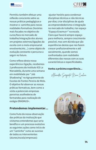 Como reflexo desta nossa
experiência e ligação, recebemos
2 professores do Instituto IES La
Marxadella, durante uma semana
em mobilidade por "Job
Shadowing" no Agrupamento de
Escolas de Fontes Pereira de Melo.
O objetivo foi observar as nossas
práticas formativas, bem como a
visita a potenciais empresas
parceiras acolhedoras de
formandos para realização de
estágio ERASMUS+.
·ajustar horário para condensar
disciplinas técnicas e não técnicas
por dias; criar disciplinas de ajuda
ao empreendedorismo e integração
no mercado de trabalho; riar espaço
“Espaço Erasmus+” na escola.
Claro que haverá sempre espaço
para melhoria, sempre crescimento
possível, mas sem dúvida que são
experiências destas que nos fazem
crescer profissionalmente e até
socialmente, quando somos
confrontados com realidades
diferentes das nossas com as suas
características e especificidades.
Venha a próxima experiência...
Permitiu também efetuar uma
reflexão consciente sobre as
nossas práticas pedagógicas e
mostrar o caminho para novas
realidades formativas (horários
mais focados no objetivo do
curso/foco no mercado de
trabalho/integração dos alunos
em projetos externos/ligações da
escola com o meio empresarial
envolvente/etc...) como objeto de
evolução constante e percurso a
seguir no futuro.
Pretendemos implementar...
Como fruto da nossa observação
das práticas da instituição que
visitamos entendemos que seria
benéfico e um processo evolutivo
as seguintes ações como início de
um "caminho" rumo ao sucesso
de todos os intervenientes
(alunos/escola/empresas):
14
Alexandre Sargento, Nuno Cunhaa
 