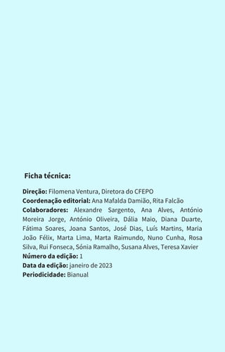 Ficha técnica:
Direção: Filomena Ventura, Diretora do CFEPO
Coordenação editorial: Ana Mafalda Damião, Rita Falcão
Colaboradores: Alexandre Sargento, Ana Alves, António
Moreira Jorge, António Oliveira, Dália Maio, Diana Duarte,
Fátima Soares, Joana Santos, José Dias, Luís Martins, Maria
João Félix, Marta Lima, Marta Raimundo, Nuno Cunha, Rosa
Silva, Rui Fonseca, Sónia Ramalho, Susana Alves, Teresa Xavier
Número da edição: 1
Data da edição: janeiro de 2023
Periodicidade: Bianual
 