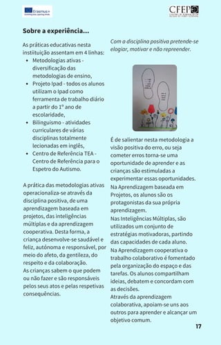 Sobre a experiência...
Metodologias ativas -
diversificação das
metodologias de ensino,
Projeto Ipad - todos os alunos
utilizam o Ipad como
ferramenta de trabalho diário
a partir do 1º ano de
escolaridade,
Bilinguismo - atividades
curriculares de várias
disciplinas totalmente
lecionadas em inglês,
Centro de Referência TEA -
Centro de Referência para o
Espetro do Autismo.
As práticas educativas nesta
instiituição assentam em 4 linhas:
A prática das metodologias ativas
operacionaliza-se através da
disciplina positiva, de uma
aprendizagem baseada em
projetos, das inteligências
múltiplas e da aprendizagem
cooperativa. Desta forma, a
criança desenvolve-se saudável e
feliz, autónoma e responsável, por
meio do afeto, da gentileza, do
respeito e da colaboração.
As crianças sabem o que podem
ou não fazer e são responsáveis ​
​
pelos seus atos e pelas respetivas
consequências.
Com a disciplina positiva pretende-se
elogiar, motivar e não repreender.
É de salientar nesta metodologia a
visão positiva do erro, ou seja
cometer erros torna-se uma
oportunidade de aprender e as
crianças são estimuladas a
experimentar essas oportunidades.
Na Aprendizagem baseada em
Projetos, os alunos são os
protagonistas da sua própria
aprendizagem.
Nas Inteligências Múltiplas, são
utilizados um conjunto de
estratégias motivadoras, partindo
das capacidades de cada aluno.
Na Aprendizagem cooperativa o
trabalho colaborativo é fomentado
pela organização do espaço e das
tarefas. Os alunos compartilham
ideias, debatem e concordam com
as decisões.
Através da aprendizagem
colaborativa, apoiam-se uns aos
outros para aprender e alcançar um
objetivo comum.
17
 
