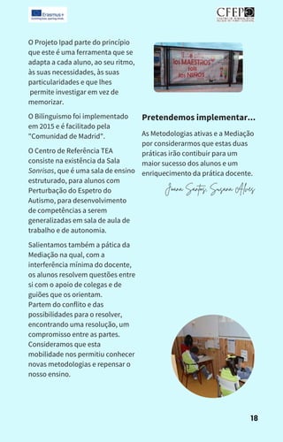 Salientamos também a pática da
Mediação na qual, com a
interferência mínima do docente,
os alunos resolvem questões entre
si com o apoio de colegas e de
guiões que os orientam.
Partem do conflito e das
possibilidades para o resolver,
encontrando uma resolução, um
compromisso entre as partes.
Consideramos que esta
mobilidade nos permitiu conhecer
novas metodologias e repensar o
nosso ensino.
O Projeto Ipad parte do princípio
que este é uma ferramenta que se
adapta a cada aluno, ao seu ritmo,
às suas necessidades, às suas
particularidades e que lhes
permite investigar em vez de
memorizar.
O Bilinguismo foi implementado
em 2015 e é facilitado pela
"Comunidad de Madrid".
O Centro de Referência TEA
consiste na existência da Sala
Sonrisas, que é uma sala de ensino
estruturado, para alunos com
Perturbação do Espetro do
Autismo, para desenvolvimento
de competências a serem
generalizadas em sala de aula de
trabalho e de autonomia.
As Metodologias ativas e a Mediação
por considerarmos que estas duas
práticas irão contibuir para um
maior sucesso dos alunos e um
enriquecimento da prática docente.
Pretendemos implementar...
Joana Santos, Susana Alves
18
 
