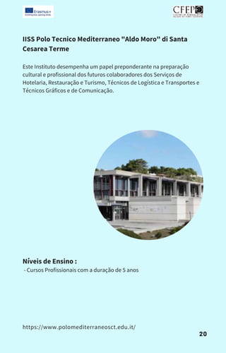 IISS Polo Tecnico Mediterraneo "Aldo Moro" di Santa
Cesarea Terme
Este Instituto desempenha um papel preponderante na preparação
cultural e profissional dos futuros colaboradores dos Serviços de
Hotelaria, Restauração e Turismo, Técnicos de Logística e Transportes e
Técnicos Gráficos e de Comunicação.
Níveis de Ensino :
- Cursos Profissionais com a duração de 5 anos
https://www.polomediterraneosct.edu.it/
20
 