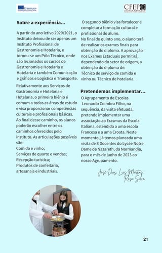 Sobre a experiência...
A partir do ano letivo 2020/2021, o
Instituto deixou de ser apenas um
Instituto Profissional de
Gastronomia e Hotelaria, e
tornou-se um Pólo Técnico, onde
são lecionados os cursos de
Gastronomia e Hotelaria e
Hotelaria e também Comunicação
e gráficos e Logística e Transporte.
Relativamente aos Serviços de
Gastronomia e Hotelaria e
Hotelaria, o primeiro biénio é
comum a todas as áreas de estudo
e visa proporcionar competências
culturais e profissionais básicas.
Ao final desse caminho, os alunos
poderão escolher entre os
caminhos oferecidos pelo
instituto. As articulações possíveis
são:
Comida e vinho;
Serviços de quarto e vendas;
Recepção turística;
Produtos de confeitaria,
artesanais e industriais.
O segundo biênio visa fortalecer e
completar a formação cultural e
profissional do aluno.
No final do quinto ano, o aluno terá
de realizar os exames finais para
obtenção do diploma. A aprovação
nos Exames Estaduais permitirá,
dependendo do setor de origem, a
obtenção do diploma de:
Técnico de serviço de comida e
vinho ou Técnico de hotelaria.
Pretendemos implementar...
O Agrupamento de Escolas
Leonardo Coimbra Filho, na
sequência, da visita efetuada,
pretende implementar uma
associação ao Erasmus da Escola
Italiana, estendida a uma escola
Francesa e a uma Croata. Neste
momento, já temos planeada uma
visita de 3 Docentes do Lycée Notre
Dame de Nazareth, da Normandia,
para o mês de junho de 2023 ao
nosso Agrupamento.
21
José Dias, Luís Martins,
Rosa Silva
 