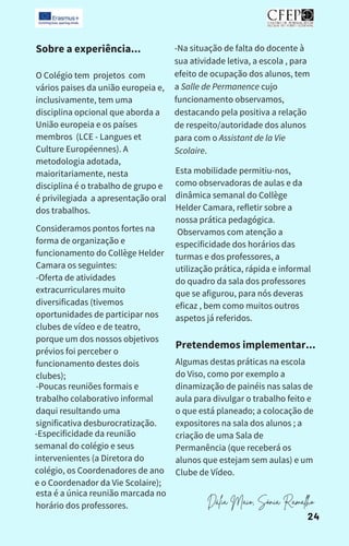 Sobre a experiência...
O Colégio tem projetos com
vários paises da união europeia e,
inclusivamente, tem uma
disciplina opcional que aborda a
União europeia e os países
membros (LCE - Langues et
Culture Européennes). A
metodologia adotada,
maioritariamente, nesta
disciplina é o trabalho de grupo e
é privilegiada a apresentação oral
dos trabalhos.
Consideramos pontos fortes na
forma de organização e
funcionamento do Collège Helder
Camara os seguintes:
-Oferta de atividades
extracurriculares muito
diversificadas (tivemos
oportunidades de participar nos
clubes de vídeo e de teatro,
porque um dos nossos objetivos
prévios foi perceber o
funcionamento destes dois
clubes);
-Poucas reuniões formais e
trabalho colaborativo informal
daqui resultando uma
significativa desburocratização.
-Especificidade da reunião
semanal do colégio e seus
intervenientes (a Diretora do
colégio, os Coordenadores de ano
e o Coordenador da Vie Scolaire);
esta é a única reunião marcada no
horário dos professores.
-Na situação de falta do docente à
sua atividade letiva, a escola , para
efeito de ocupação dos alunos, tem
a Salle de Permanence cujo
funcionamento observamos,
destacando pela positiva a relação
de respeito/autoridade dos alunos
para com o Assistant de la Vie
Scolaire.
Esta mobilidade permitiu-nos,
como observadoras de aulas e da
dinâmica semanal do Collège
Helder Camara, refletir sobre a
nossa prática pedagógica.
Observamos com atenção a
especificidade dos horários das
turmas e dos professores, a
utilização prática, rápida e informal
do quadro da sala dos professores
que se afigurou, para nós deveras
eficaz , bem como muitos outros
aspetos já referidos.
Pretendemos implementar...
Algumas destas práticas na escola
do Viso, como por exemplo a
dinamização de painéis nas salas de
aula para divulgar o trabalho feito e
o que está planeado; a colocação de
expositores na sala dos alunos ; a
criação de uma Sala de
Permanência (que receberá os
alunos que estejam sem aulas) e um
Clube de Vídeo.
Dália Maio, Sónia Ramalho
24
 