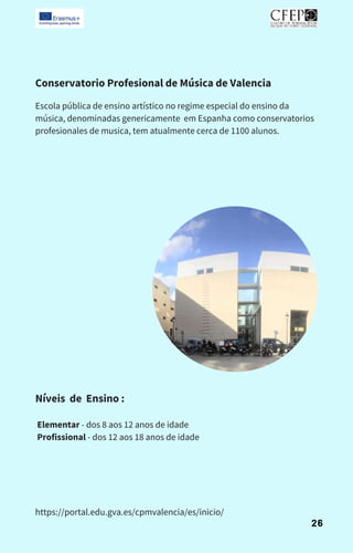 Conservatorio Profesional de Música de Valencia
Escola pública de ensino artístico no regime especial do ensino da
música, denominadas genericamente em Espanha como conservatorios
profesionales de musica, tem atualmente cerca de 1100 alunos.
Níveis de Ensino :
Elementar - dos 8 aos 12 anos de idade
Profissional - dos 12 aos 18 anos de idade
https://portal.edu.gva.es/cpmvalencia/es/inicio/
26
 