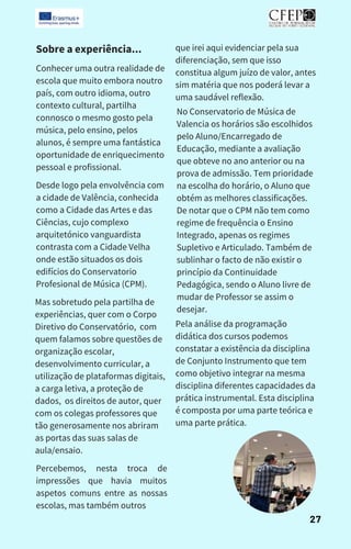 Sobre a experiência...
Conhecer uma outra realidade de
escola que muito embora noutro
país, com outro idioma, outro
contexto cultural, partilha
connosco o mesmo gosto pela
música, pelo ensino, pelos
alunos, é sempre uma fantástica
oportunidade de enriquecimento
pessoal e profissional.
Desde logo pela envolvência com
a cidade de Valência, conhecida
como a Cidade das Artes e das
Ciências, cujo complexo
arquitetónico vanguardista
contrasta com a Cidade Velha
onde estão situados os dois
edifícios do Conservatorio
Profesional de Música (CPM).
Mas sobretudo pela partilha de
experiências, quer com o Corpo
Diretivo do Conservatório, com
quem falamos sobre questões de
organização escolar,
desenvolvimento curricular, a
utilização de plataformas digitais,
a carga letiva, a proteção de
dados, os direitos de autor, quer
com os colegas professores que
tão generosamente nos abriram
as portas das suas salas de
aula/ensaio.
Percebemos, nesta troca de
impressões que havia muitos
aspetos comuns entre as nossas
escolas, mas também outros
que irei aqui evidenciar pela sua
diferenciação, sem que isso
constitua algum juízo de valor, antes
sim matéria que nos poderá levar a
uma saudável reflexão.
No Conservatorio de Música de
Valencia os horários são escolhidos
pelo Aluno/Encarregado de
Educação, mediante a avaliação
que obteve no ano anterior ou na
prova de admissão. Tem prioridade
na escolha do horário, o Aluno que
obtém as melhores classificações.
De notar que o CPM não tem como
regime de frequência o Ensino
Integrado, apenas os regimes
Supletivo e Articulado. Também de
sublinhar o facto de não existir o
princípio da Continuidade
Pedagógica, sendo o Aluno livre de
mudar de Professor se assim o
desejar.
Pela análise da programação
didática dos cursos podemos
constatar a existência da disciplina
de Conjunto Instrumento que tem
como objetivo integrar na mesma
disciplina diferentes capacidades da
prática instrumental. Esta disciplina
é composta por uma parte teórica e
uma parte prática.
27
 