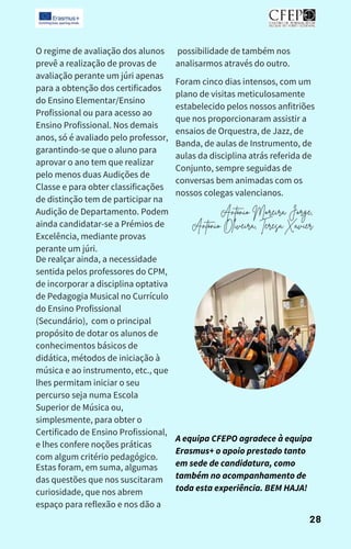 O regime de avaliação dos alunos
prevê a realização de provas de
avaliação perante um júri apenas
para a obtenção dos certificados
do Ensino Elementar/Ensino
Profissional ou para acesso ao
Ensino Profissional. Nos demais
anos, só é avaliado pelo professor,
garantindo-se que o aluno para
aprovar o ano tem que realizar
pelo menos duas Audições de
Classe e para obter classificações
de distinção tem de participar na
Audição de Departamento. Podem
ainda candidatar-se a Prémios de
Excelência, mediante provas
perante um júri.
De realçar ainda, a necessidade
sentida pelos professores do CPM,
de incorporar a disciplina optativa
de Pedagogia Musical no Currículo
do Ensino Profissional
(Secundário), com o principal
propósito de dotar os alunos de
conhecimentos básicos de
didática, métodos de iniciação à
música e ao instrumento, etc., que
lhes permitam iniciar o seu
percurso seja numa Escola
Superior de Música ou,
simplesmente, para obter o
Certificado de Ensino Profissional,
e lhes confere noções práticas
com algum critério pedagógico.
Estas foram, em suma, algumas
das questões que nos suscitaram
curiosidade, que nos abrem
espaço para reflexão e nos dão a
possibilidade de também nos
analisarmos através do outro.
Foram cinco dias intensos, com um
plano de visitas meticulosamente
estabelecido pelos nossos anfitriões
que nos proporcionaram assistir a
ensaios de Orquestra, de Jazz, de
Banda, de aulas de Instrumento, de
aulas da disciplina atrás referida de
Conjunto, sempre seguidas de
conversas bem animadas com os
nossos colegas valencianos.
António Moreira Jorge,
António Oliveira, Teresa Xavier
28
A equipa CFEPO agradece à equipa
Erasmus+ o apoio prestado tanto
em sede de candidatura, como
também no acompanhamento de
toda esta experiência. BEM HAJA!
 