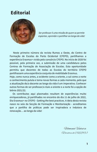 Neste primeiro número da revista Rumos a Oeste, do Centro de
Formação de Escolas do Porto Ocidental (CFEPO), partilhamos a
experiência Erasmus+ vivida pelo consórcio CFEPO. No início de 2020 foi
possível, pela primeira vez, a submissão de uma candidatura pelos
Centros de Formação de Associação de Escolas. Esta oportunidade
permitiu que docentes de todas as Escolas do território CFEPO
partilhassem uma experiência conjunta de mobilidade Erasmus.
Hoje, como nunca antes, a ocidente como a oriente, a sul como a norte
o conhecimento pulula e toma novas formas a cada momento, pelo que
a atualização do/a docente ao longo da vida é um imperativo. Conhecer
outras formas de ser professor/a mais a oriente e a norte foi a opção do
biénio 2021/22.
Os contributos aqui plasmados resultam de experiências muito
enriquecedoras, já partilhados no encontro do dia 11 de julho de 2022,
Dia Erasmus+ no CFEPO - Getting the best practices. A ideia desta revista
nasce no seio da Secção de Formação e Monitorização - acreditamos
que a partilha de práticas pode ser inspiradora e indutora de
renovação… ao longo da vida!
Editorial
Filomena Ventura
(Diretora do CFEPO)
1
Ser professor é uma missão de quem se permite
espantar, aprender e partilhar ao longo da vida!
1
 