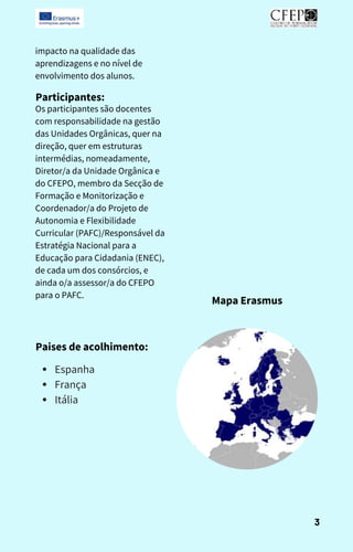 impacto na qualidade das
aprendizagens e no nível de
envolvimento dos alunos.
Participantes:
Os participantes são docentes
com responsabilidade na gestão
das Unidades Orgânicas, quer na
direção, quer em estruturas
intermédias, nomeadamente,
Diretor/a da Unidade Orgânica e
do CFEPO, membro da Secção de
Formação e Monitorização e
Coordenador/a do Projeto de
Autonomia e Flexibilidade
Curricular (PAFC)/Responsável da
Estratégia Nacional para a
Educação para Cidadania (ENEC),
de cada um dos consórcios, e
ainda o/a assessor/a do CFEPO
para o PAFC.
Mapa Erasmus
Paises de acolhimento:
Espanha
França
Itália
3
 